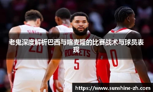 老鬼深度解析巴西与喀麦隆的比赛战术与球员表现